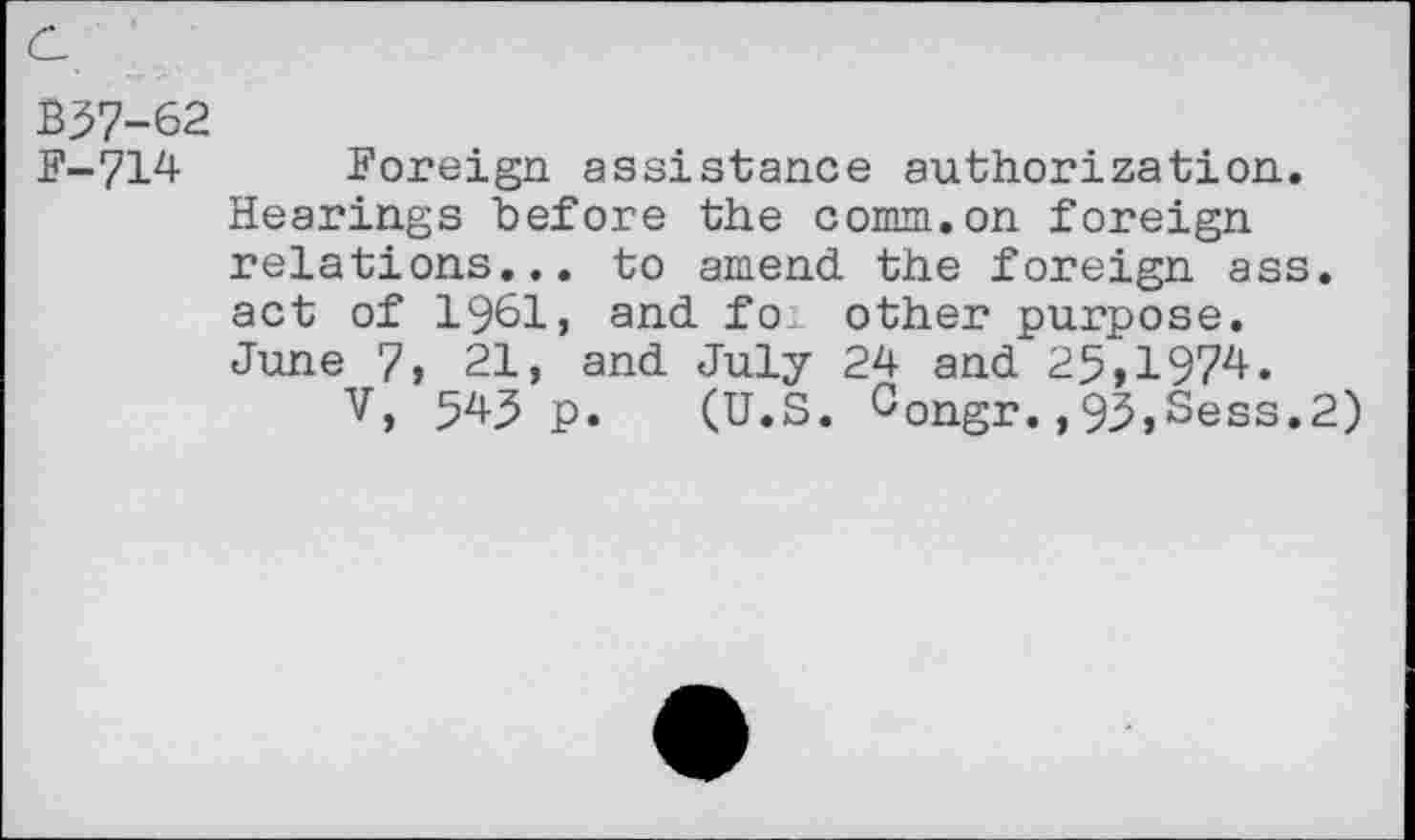 ﻿B37-62
F-714 Foreign assistance authorization.
Hearings before the comm.on foreign relations... to amend the foreign ass. act of 1961, and fo^ other purpose. June 7, 21, and July 24 and 25,1974.
V, 545 p. (U.S. Congr.,93,Sess.2)